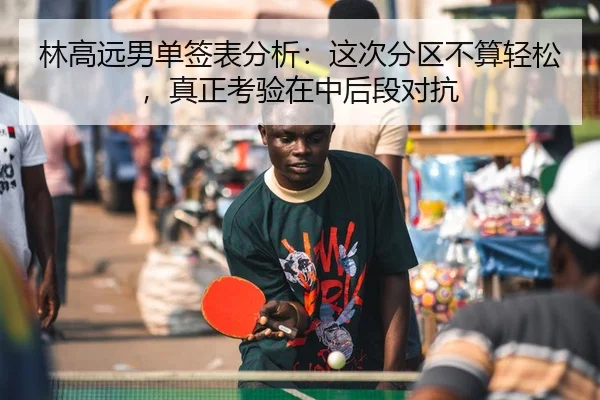 林高远男单签表分析：这次分区不算轻松，真正考验在中后段对抗